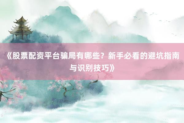 《股票配资平台骗局有哪些？新手必看的避坑指南与识别技巧》