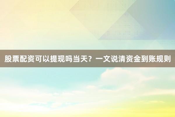 股票配资可以提现吗当天？一文说清资金到账规则
