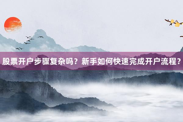 股票开户步骤复杂吗？新手如何快速完成开户流程？