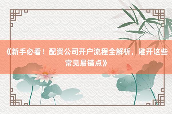 《新手必看！配资公司开户流程全解析，避开这些常见易错点》