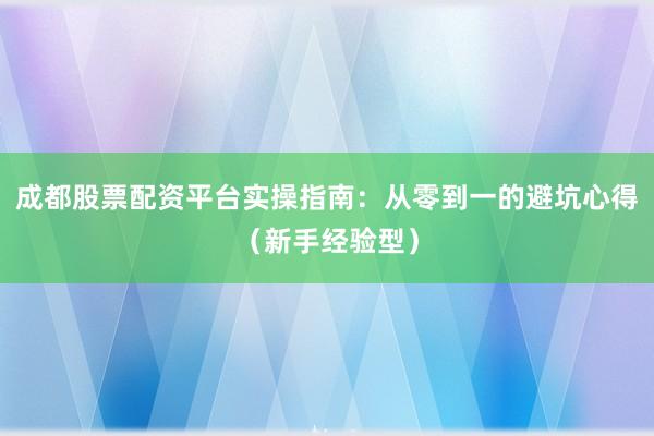 成都股票配资平台实操指南：从零到一的避坑心得（新手经验型）