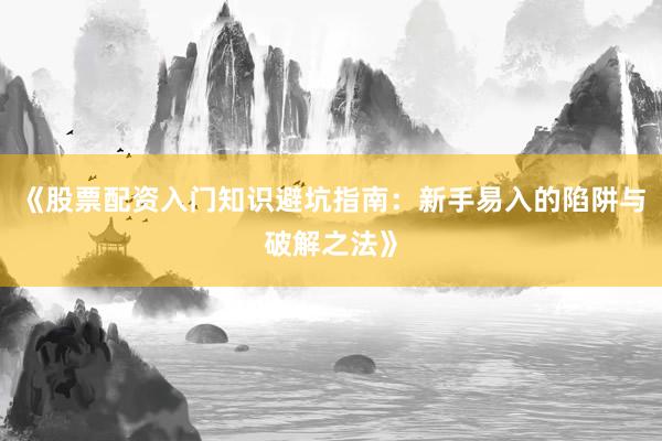 《股票配资入门知识避坑指南：新手易入的陷阱与破解之法》