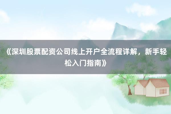 《深圳股票配资公司线上开户全流程详解，新手轻松入门指南》