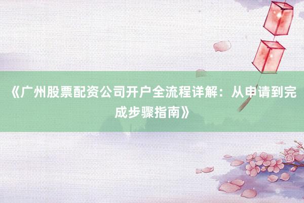 《广州股票配资公司开户全流程详解：从申请到完成步骤指南》