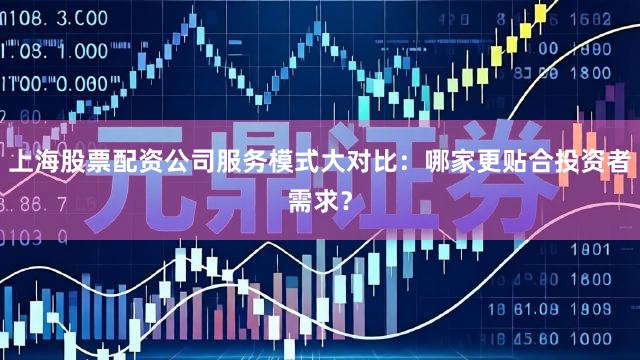 上海股票配资公司服务模式大对比：哪家更贴合投资者需求？