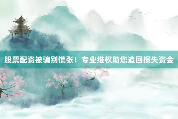股票配资被骗别慌张！专业维权助您追回损失资金