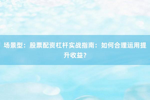 场景型：股票配资杠杆实战指南：如何合理运用提升收益？