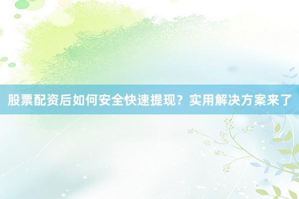 股票配资后如何安全快速提现？实用解决方案来了