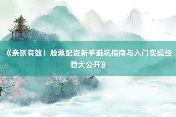 《亲测有效！股票配资新手避坑指南与入门实操经验大公开》