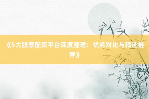 《5大股票配资平台深度整理：优劣对比与精选推荐》