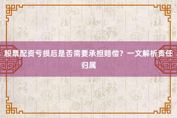 股票配资亏损后是否需要承担赔偿？一文解析责任归属