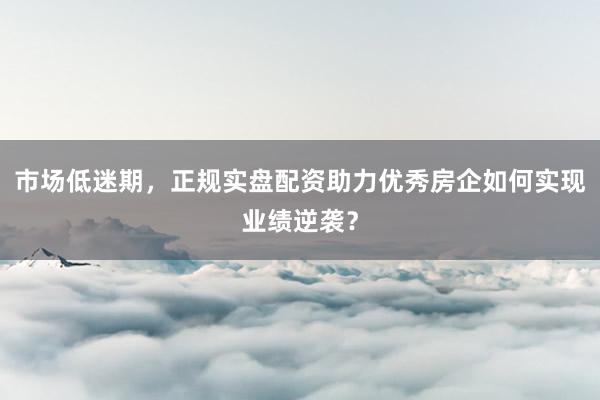 市场低迷期，正规实盘配资助力优秀房企如何实现业绩逆袭？