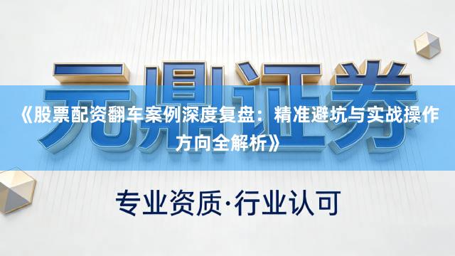 《股票配资翻车案例深度复盘：精准避坑与实战操作方向全解析》