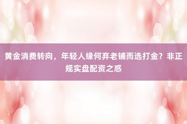 黄金消费转向，年轻人缘何弃老铺而选打金？非正规实盘配资之惑