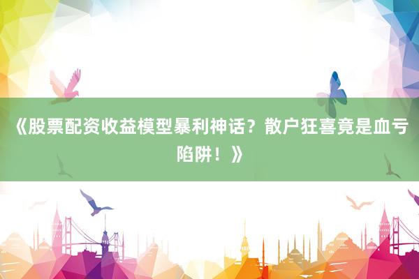 《股票配资收益模型暴利神话？散户狂喜竟是血亏陷阱！》