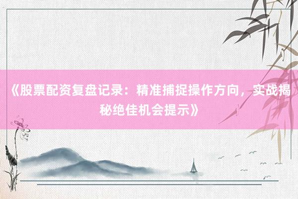 《股票配资复盘记录：精准捕捉操作方向，实战揭秘绝佳机会提示》