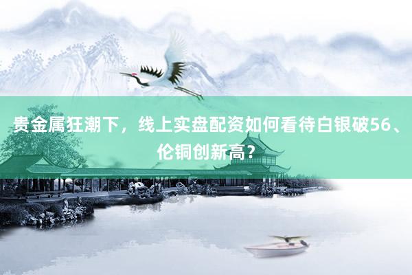 贵金属狂潮下，线上实盘配资如何看待白银破56、伦铜创新高？