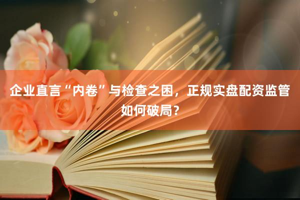 企业直言“内卷”与检查之困，正规实盘配资监管如何破局？