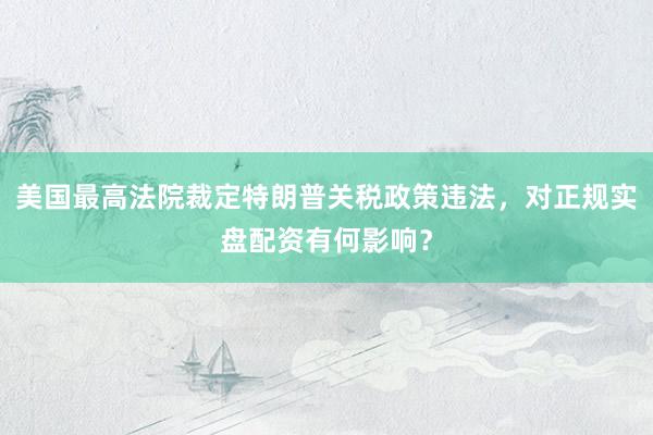 美国最高法院裁定特朗普关税政策违法，对正规实盘配资有何影响？