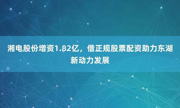 湘电股份增资1.82亿，借正规股票配资助力东湖新动力发展