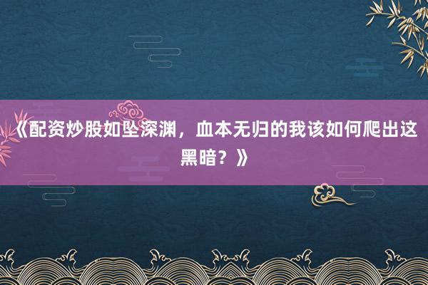 《配资炒股如坠深渊，血本无归的我该如何爬出这黑暗？》