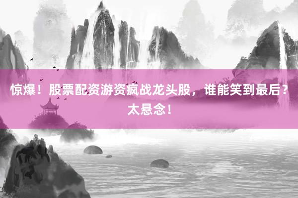 惊爆！股票配资游资疯战龙头股，谁能笑到最后？太悬念！