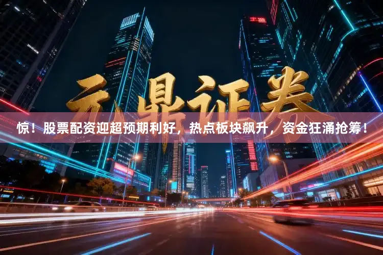 惊！股票配资迎超预期利好，热点板块飙升，资金狂涌抢筹！