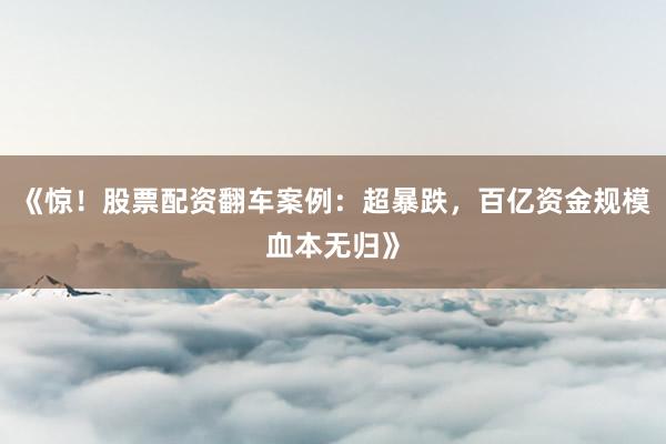 《惊！股票配资翻车案例：超暴跌，百亿资金规模血本无归》