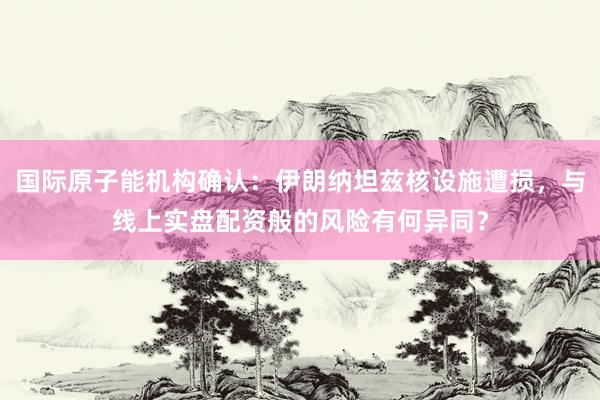 国际原子能机构确认：伊朗纳坦兹核设施遭损，与线上实盘配资般的风险有何异同？
