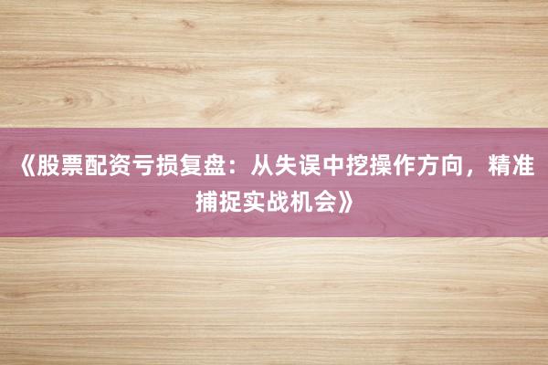 《股票配资亏损复盘：从失误中挖操作方向，精准捕捉实战机会》