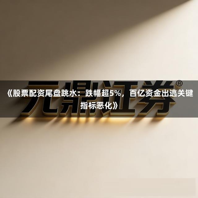 《股票配资尾盘跳水：跌幅超5%，百亿资金出逃关键指标恶化》