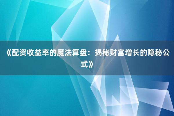 《配资收益率的魔法算盘：揭秘财富增长的隐秘公式》