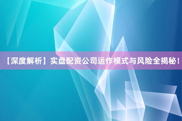 【深度解析】实盘配资公司运作模式与风险全揭秘！