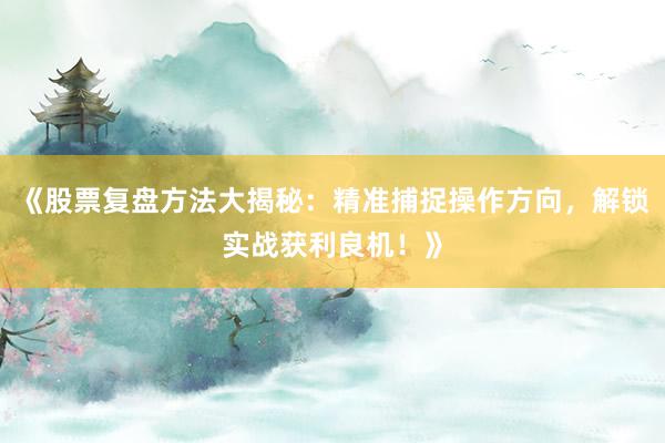 《股票复盘方法大揭秘：精准捕捉操作方向，解锁实战获利良机！》