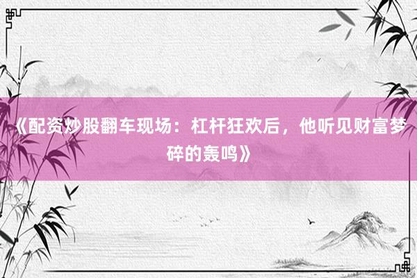 《配资炒股翻车现场：杠杆狂欢后，他听见财富梦碎的轰鸣》
