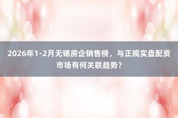 2026年1-2月无锡房企销售榜，与正规实盘配资市场有何关联趋势？