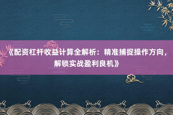 《配资杠杆收益计算全解析：精准捕捉操作方向，解锁实战盈利良机》