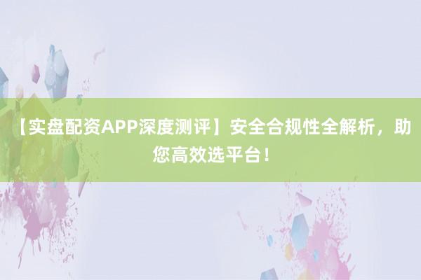 【实盘配资APP深度测评】安全合规性全解析，助您高效选平台！