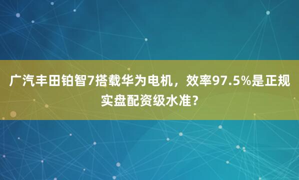 广汽丰田铂智7搭载华为电机，效率97.5%是正规实盘配资级水准？