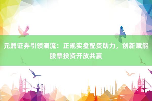 元鼎证券引领潮流：正规实盘配资助力，创新赋能股票投资开放共赢