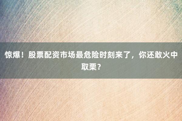 惊爆！股票配资市场最危险时刻来了，你还敢火中取栗？
