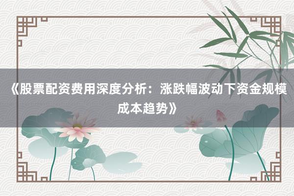 《股票配资费用深度分析：涨跌幅波动下资金规模成本趋势》