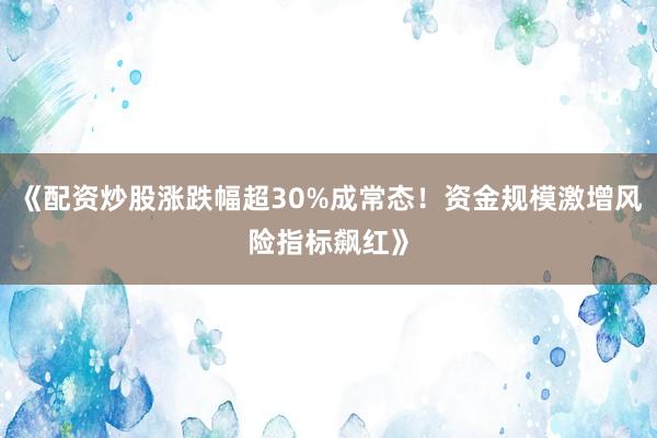 《配资炒股涨跌幅超30%成常态！资金规模激增风险指标飙红》