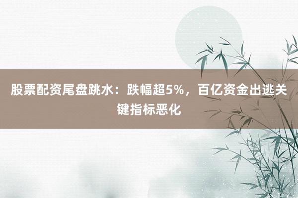股票配资尾盘跳水：跌幅超5%，百亿资金出逃关键指标恶化