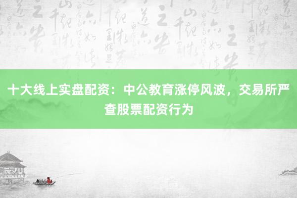 十大线上实盘配资：中公教育涨停风波，交易所严查股票配资行为