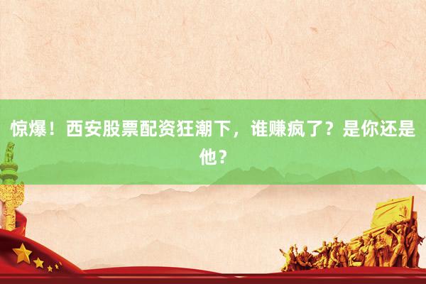 惊爆！西安股票配资狂潮下，谁赚疯了？是你还是他？