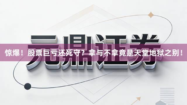 惊爆！股票巨亏还死守？拿与不拿竟是天堂地狱之别！