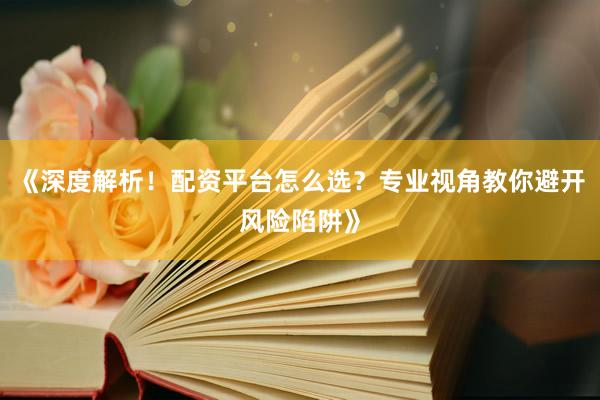 《深度解析！配资平台怎么选？专业视角教你避开风险陷阱》