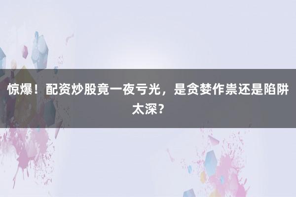 惊爆！配资炒股竟一夜亏光，是贪婪作祟还是陷阱太深？