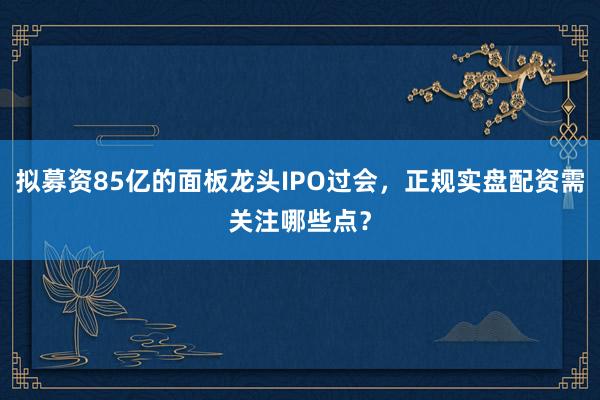 拟募资85亿的面板龙头IPO过会，正规实盘配资需关注哪些点？